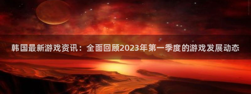 天美娱乐网页登录入口下载：韩国最新游戏资讯：全面回顾2023