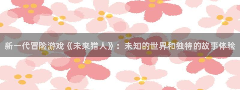 天美娱乐登陆地址：新一代冒险游戏《未来猎人》：未知的世界和独