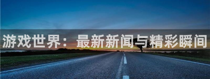 天美娱乐注册测速：游戏世界：最新新闻与精彩瞬间