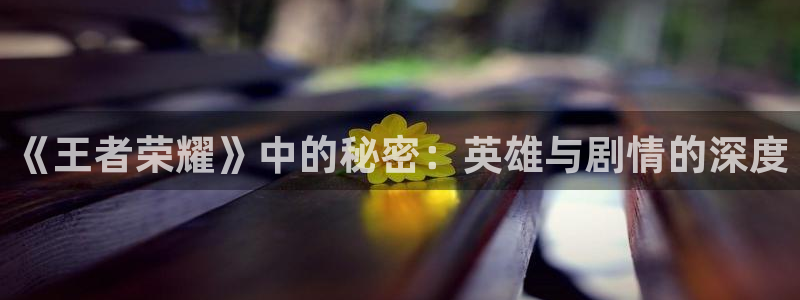 天美娱乐网页登录入口：《王者荣耀》中的秘密：英雄与剧情的深度